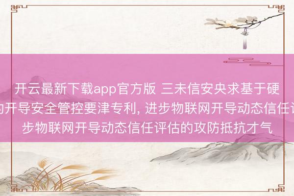 开云最新下载app官方版 三未信安央求基于硬件增强型的确度量的开导安全管控要津专利, 进步物联网开导动态信任评估的攻防抵抗才气