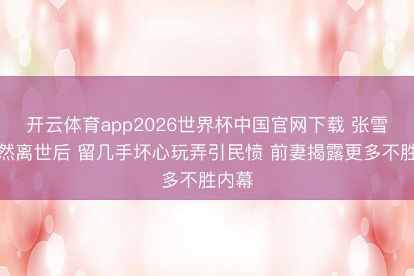 开云体育app2026世界杯中国官网下载 张雪峰骤然离世后 留几手坏心玩弄引民愤 前妻揭露更多不胜内