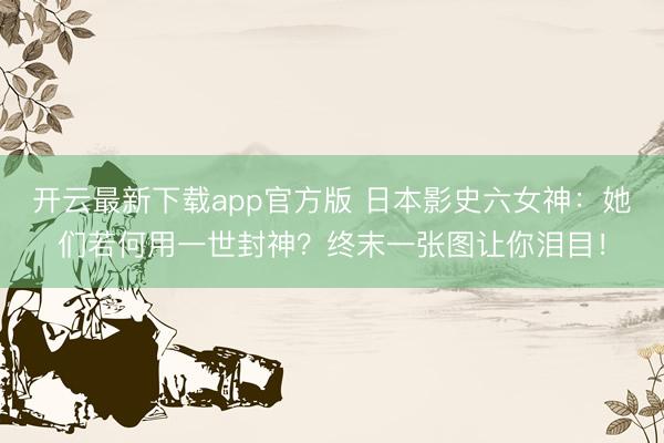 开云最新下载app官方版 日本影史六女神：她们若何用一世封神？终末一张图让你泪目！