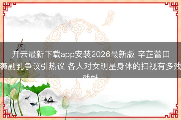 开云最新下载app安装2026最新版 辛芷蕾田曦薇副乳争议引热议 各人对女明星身体的扫视有多残酷