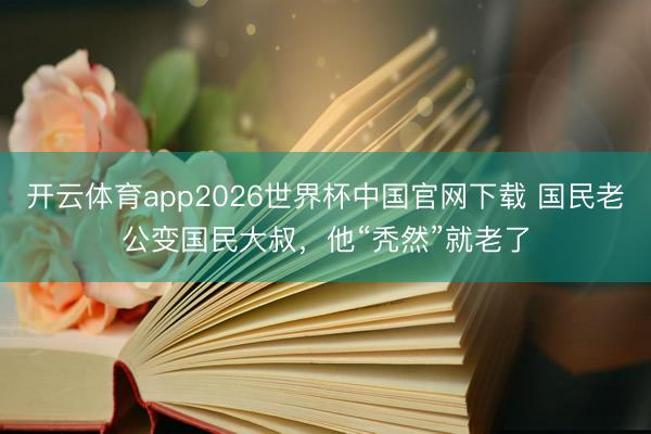 开云体育app2026世界杯中国官网下载 国民老公变国民大叔，他“秃然”就老了