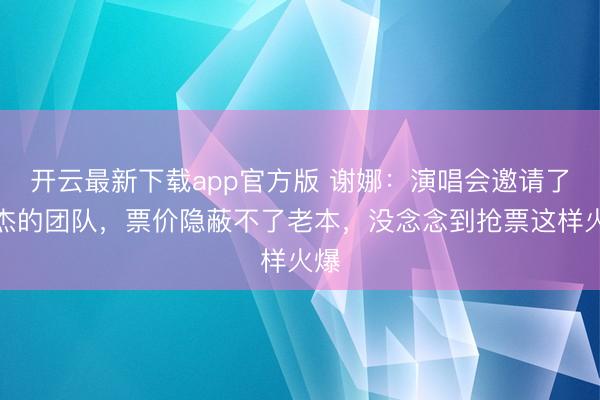 开云最新下载app官方版 谢娜：演唱会邀请了张杰的团队，票价隐蔽不了老本，没念念到抢票这样火爆