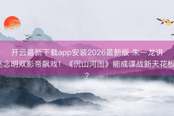 开云最新下载app安装2026最新版 朱一龙讲述念明双影帝飙戏！《沉山河图》能成谍战新天花板？