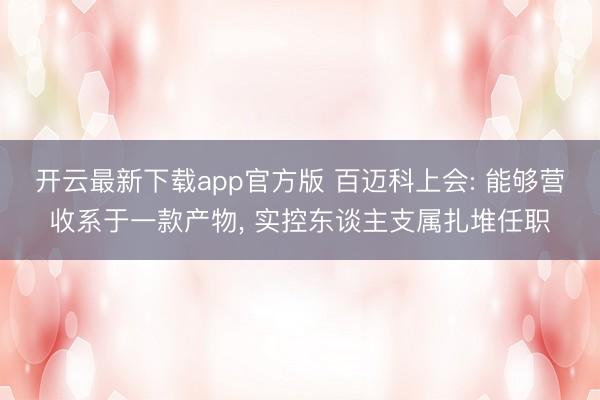 开云最新下载app官方版 百迈科上会: 能够营收系于一款产物， 实控东谈主支属扎堆任职