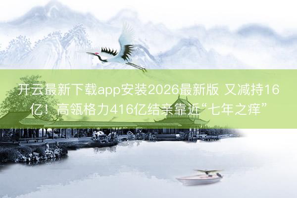 开云最新下载app安装2026最新版 又减持16亿!高瓴格力416亿结亲靠近“七年之痒”