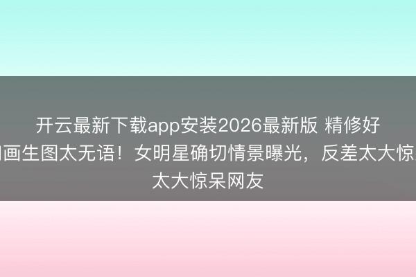 开云最新下载app安装2026最新版 精修好意思如画生图太无语！女明星确切情景曝光，反差太大惊呆网友