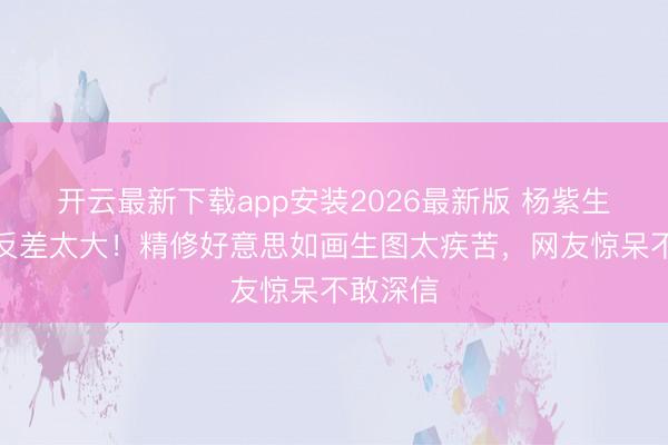开云最新下载app安装2026最新版 杨紫生图曝光反差太大！精修好意思如画生图太疾苦，网友惊呆不敢深信
