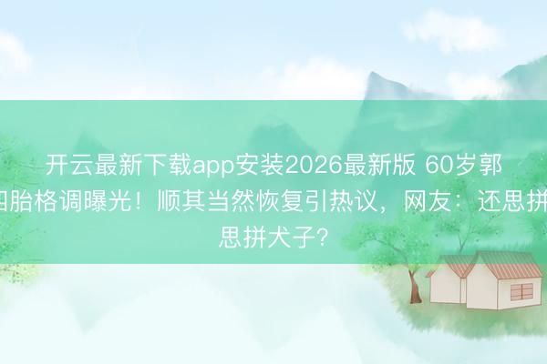 开云最新下载app安装2026最新版 60岁郭富城四胎格调曝光！顺其当然恢复引热议，网友：还思拼犬子？