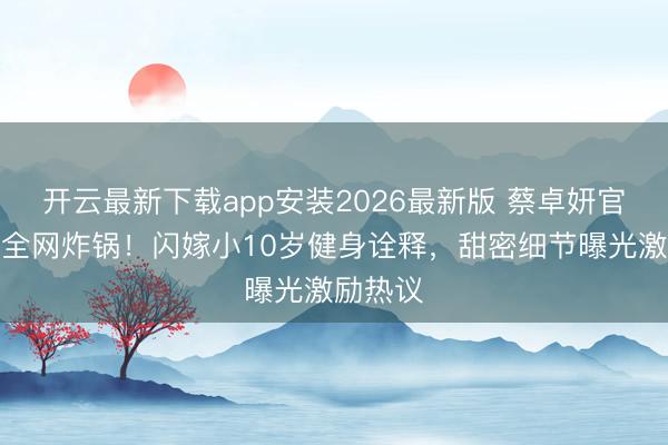 开云最新下载app安装2026最新版 蔡卓妍官宣恋情全网炸锅！闪嫁小10岁健身诠释，甜密细节曝光激励热议