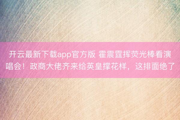 开云最新下载app官方版 霍震霆挥荧光棒看演唱会！政商大佬齐来给英皇撑花样，这排面绝了