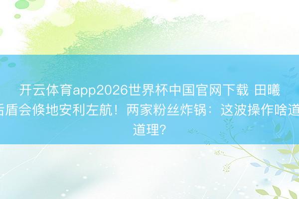 开云体育app2026世界杯中国官网下载 田曦薇后盾会倏地安利左航！两家粉丝炸锅：这波操作啥道理？