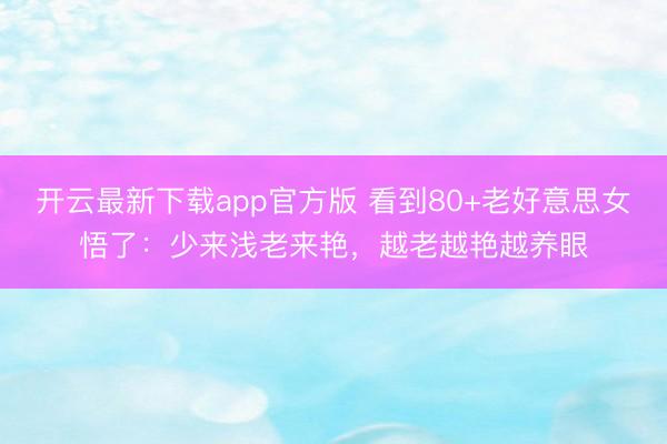 开云最新下载app官方版 看到80+老好意思女悟了：少来浅老来艳，越老越艳越养眼