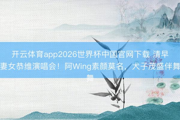 开云体育app2026世界杯中国官网下载 清早妻女恭维演唱会！阿Wing素颜莫名，犬子茂盛伴舞