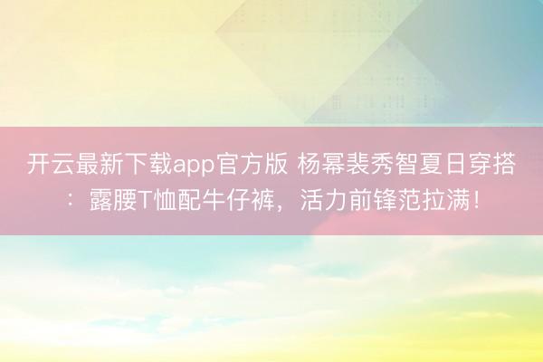 开云最新下载app官方版 杨幂裴秀智夏日穿搭：露腰T恤配牛仔裤，活力前锋范拉满！