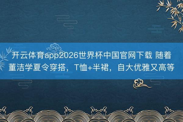 开云体育app2026世界杯中国官网下载 随着董洁学夏令穿搭，T恤+半裙，自大优雅又高等