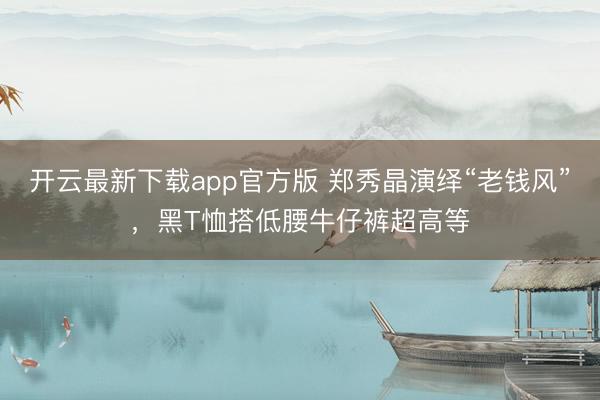 开云最新下载app官方版 郑秀晶演绎“老钱风”,黑T恤搭低腰牛仔裤超高等