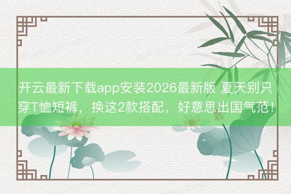 开云最新下载app安装2026最新版 夏天别只穿T恤短裤,换这2款搭配,好意思出国气范!