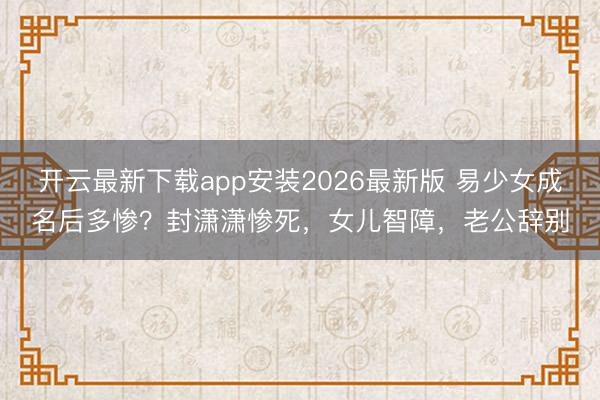 开云最新下载app安装2026最新版 易少女成名后多惨？封潇潇惨死，女儿智障，老公辞别