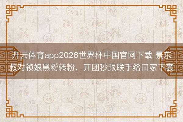 开云体育app2026世界杯中国官网下载 景东叔对祯娘黑粉转粉,开团秒跟联手给田家下套