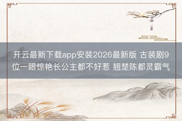 开云最新下载app安装2026最新版 古装剧9位一眼惊艳长公主都不好惹 翘楚陈都灵霸气