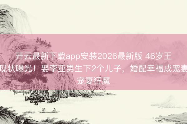 开云最新下载app安装2026最新版 46岁王祖蓝现状曝光!娶李亚男生下2个儿子,婚配幸福成宠妻狂魔