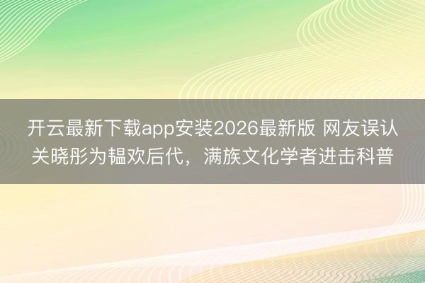 开云最新下载app安装2026最新版 网友误认关晓彤为韫欢后代，满族文化学者进击科普
