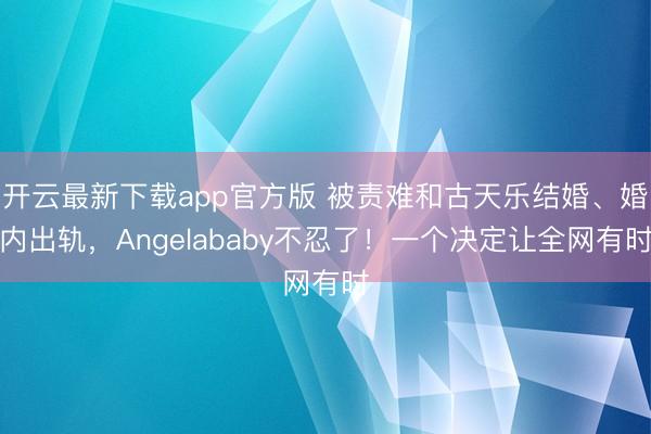 开云最新下载app官方版 被责难和古天乐结婚、婚内出轨，Angelababy不忍了！一个决定让全网有时