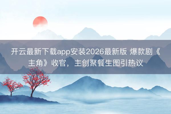 开云最新下载app安装2026最新版 爆款剧《主角》收官,主创聚餐生图引热议