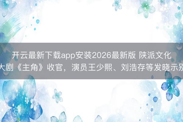 开云最新下载app安装2026最新版 陕派文化大剧《主角》收官，演员王少熙、刘浩存等发晓示别