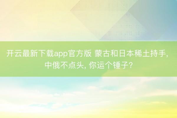开云最新下载app官方版 蒙古和日本稀土持手， 中俄不点头， 你运个锤子?