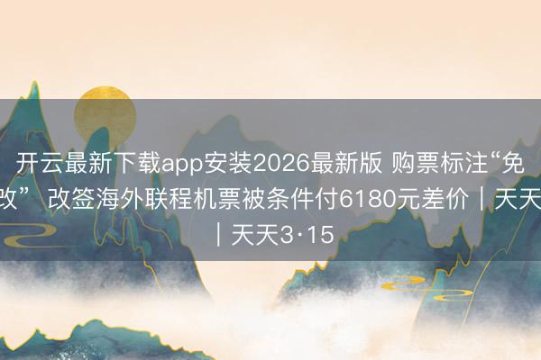 开云最新下载app安装2026最新版 购票标注“免费退改” 改签海外联程机票被条件付6180元差价|天天3·15