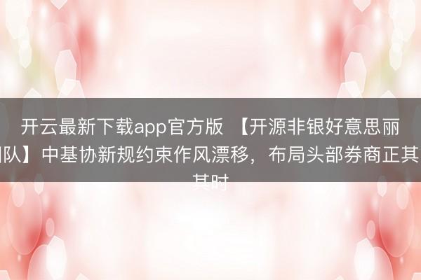 开云最新下载app官方版 【开源非银好意思丽团队】中基协新规约束作风漂移，布局头部券商正其时