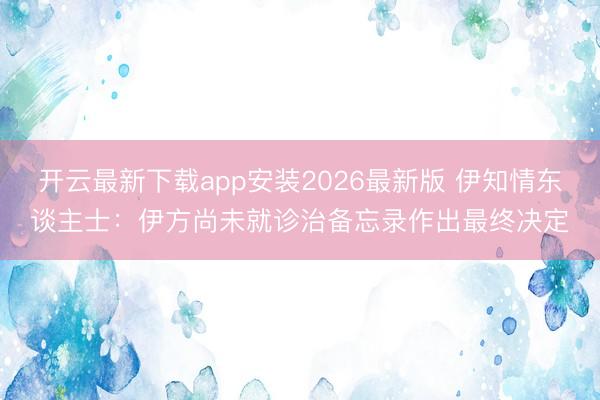 开云最新下载app安装2026最新版 伊知情东谈主士：伊方尚未就诊治备忘录作出最终决定