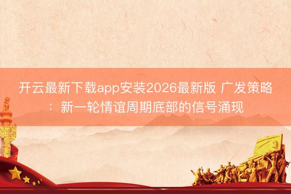 开云最新下载app安装2026最新版 广发策略：新一轮情谊周期底部的信号涌现