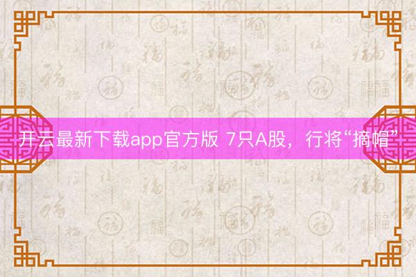 开云最新下载app官方版 7只A股,行将“摘帽”