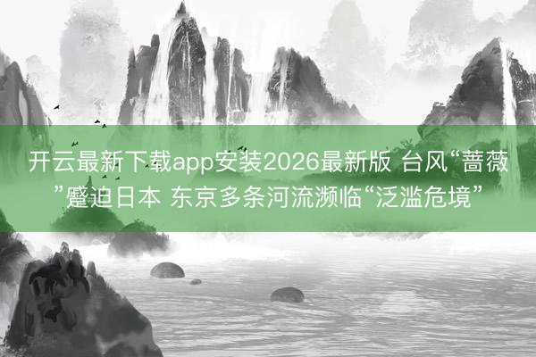 开云最新下载app安装2026最新版 台风“蔷薇”蹙迫日本 东京多条河流濒临“泛滥危境”