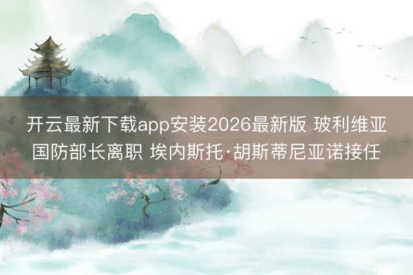 开云最新下载app安装2026最新版 玻利维亚国防部长离职 埃内斯托·胡斯蒂尼亚诺接任