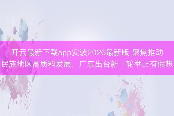 开云最新下载app安装2026最新版 聚焦推动民族地区高质料发展,广东出台新一轮举止有假想