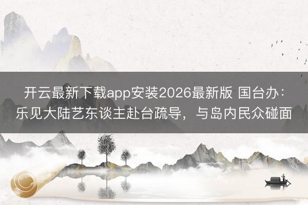 开云最新下载app安装2026最新版 国台办:乐见大陆艺东谈主赴台疏导,与岛内民众碰面