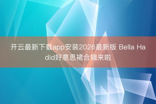 开云最新下载app安装2026最新版 Bella Hadid好意思裙合辑来啦