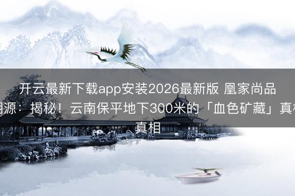 开云最新下载app安装2026最新版 凰家尚品溯源：揭秘！云南保平地下300米的「血色矿藏」真相