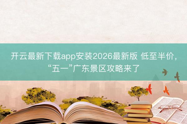 开云最新下载app安装2026最新版 低至半价,“五一”广东景区攻略来了