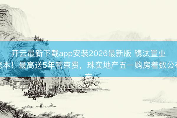 开云最新下载app安装2026最新版 镌汰置业老本!最高送5年管束费,珠实地产五一购房着数公布