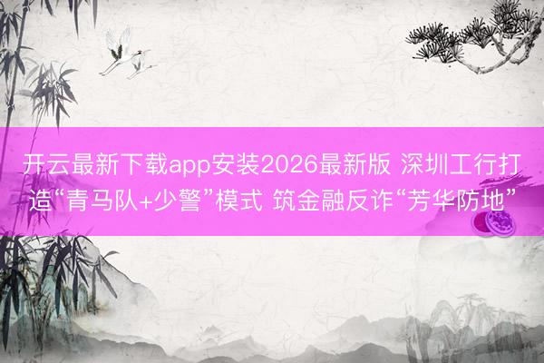 开云最新下载app安装2026最新版 深圳工行打造“青马队+少警”模式 筑金融反诈“芳华防地”
