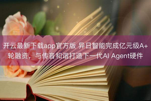 开云最新下载app官方版 异日智能完成亿元级A+轮融资,与传音和谐打造下一代AI Agent硬件