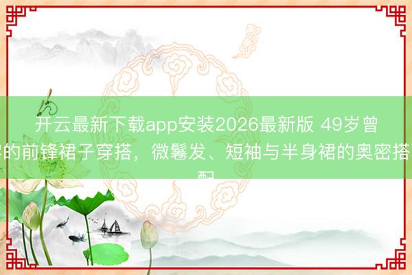 开云最新下载app安装2026最新版 49岁曾黎的前锋裙子穿搭，微鬈发、短袖与半身裙的奥密搭配