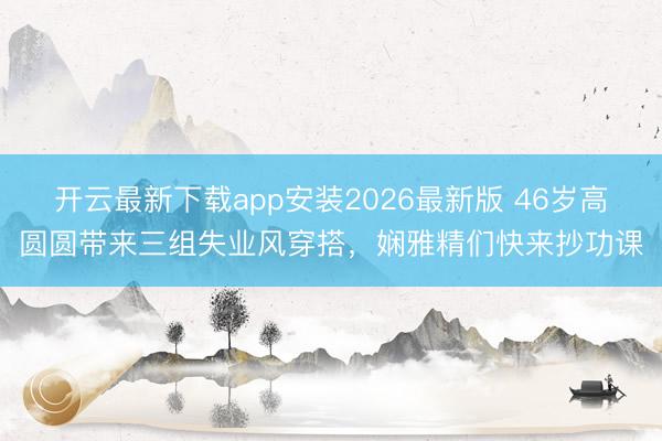 开云最新下载app安装2026最新版 46岁高圆圆带来三组失业风穿搭，娴雅精们快来抄功课