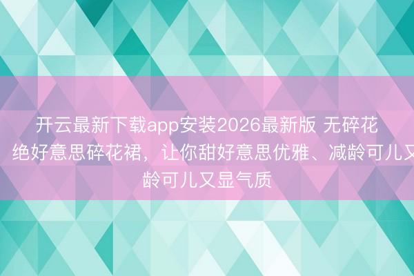 开云最新下载app安装2026最新版 无碎花不夏天!绝好意思碎花裙,让你甜好意思优雅、减龄可儿又显气质