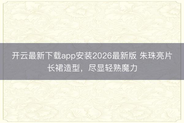 开云最新下载app安装2026最新版 朱珠亮片长裙造型，尽显轻熟魔力